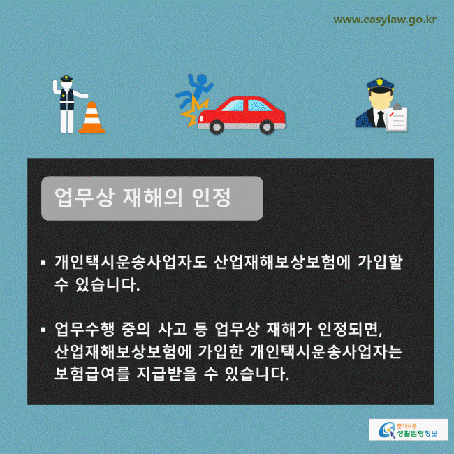 업무상 재해의 인정 개인택시운송사업자도 산업재해보상보험에 가입할 수 있습니다.  업무수행 중의 사고 등 업무상 재해가 인정되면, 산업재해보상보험에 가입한 개인택시운송사업자는 보험급여를 지급받을 수 있습니다. 